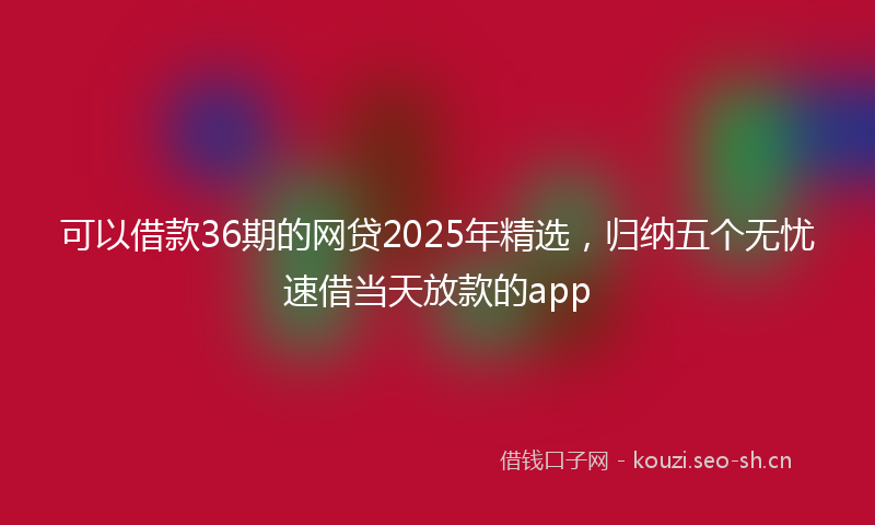 可以借款36期的网贷2025年精选，归纳五个无忧速借当天放款的app