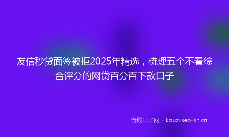 友信秒贷面签被拒2025年精选，梳理五个不看综合评分的网贷百分百下款口子
