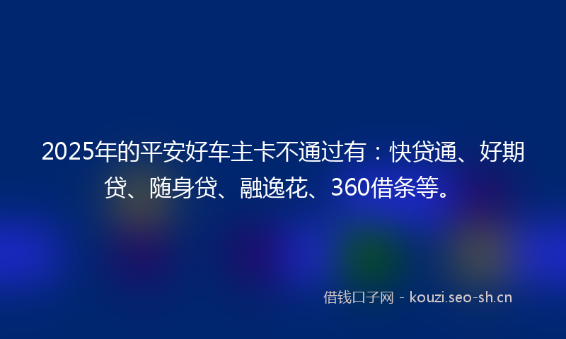 2025年的平安好车主卡不通过有：快贷通、好期贷、随身贷、融逸花、360借条等。