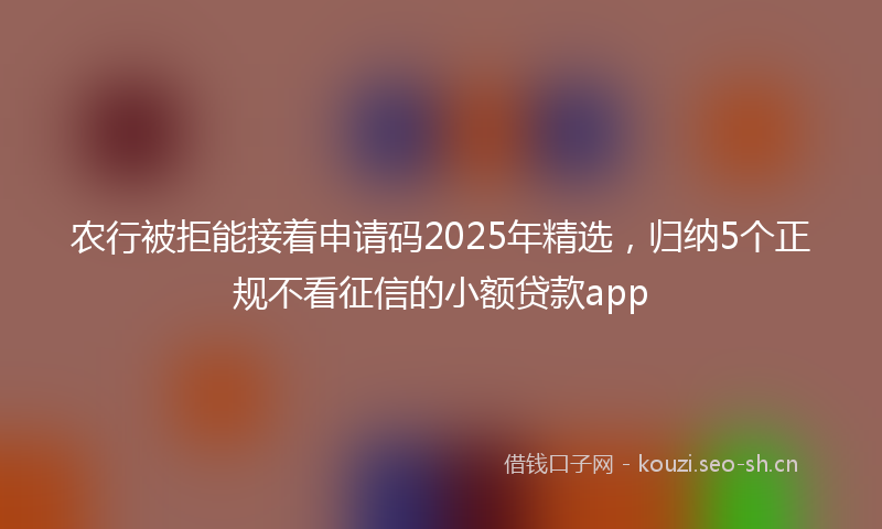 农行被拒能接着申请码2025年精选，归纳5个正规不看征信的小额贷款app