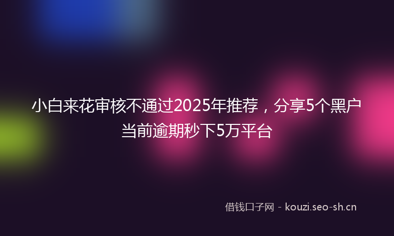 小白来花审核不通过2025年推荐,分享5个黑户当前逾期秒下5万平台