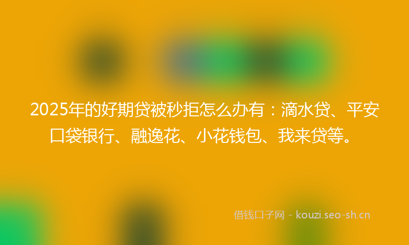 2025年的好期贷被秒拒怎么办有：滴水贷、平安口袋银行、融逸花、小花钱包、我来贷等。