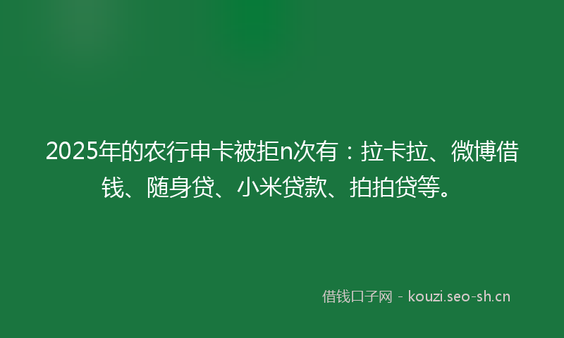 2025年的农行申卡被拒n次有：拉卡拉、微博借钱、随身贷、小米贷款、拍拍贷等。