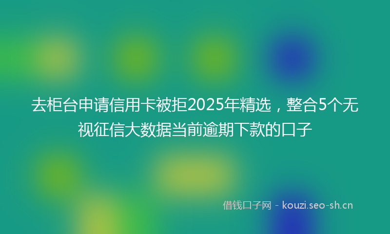 去柜台申请信用卡被拒2025年精选，整合5个无视征信大数据当前逾期下款的口子