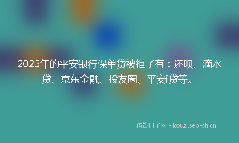 2025年的平安银行保单贷被拒了有：还呗、滴水贷、京东金融、投友圈、平安i贷等。
