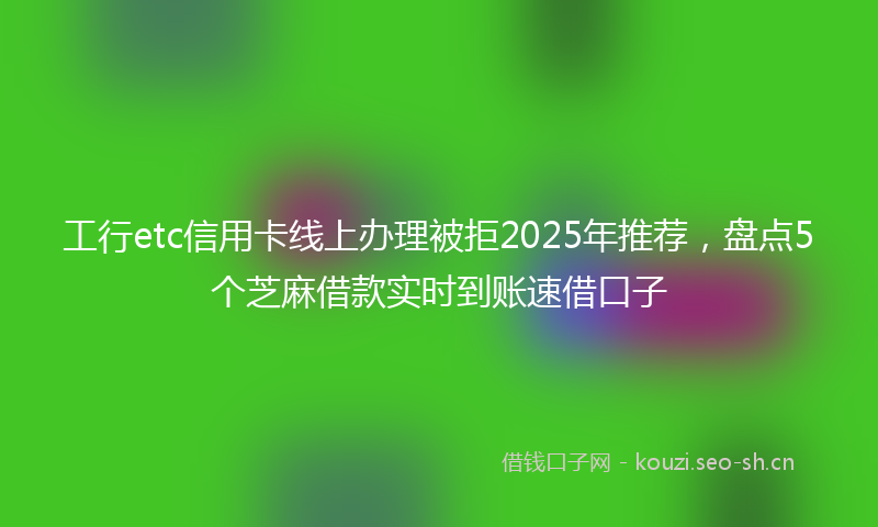 工行etc信用卡线上办理被拒2025年推荐，盘点5个芝麻借款实时到账速借口子