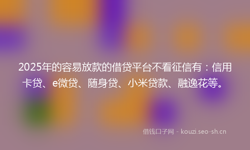 2025年的容易放款的借贷平台不看征信有：信用卡贷、e微贷、随身贷、小米贷款、融逸花等。