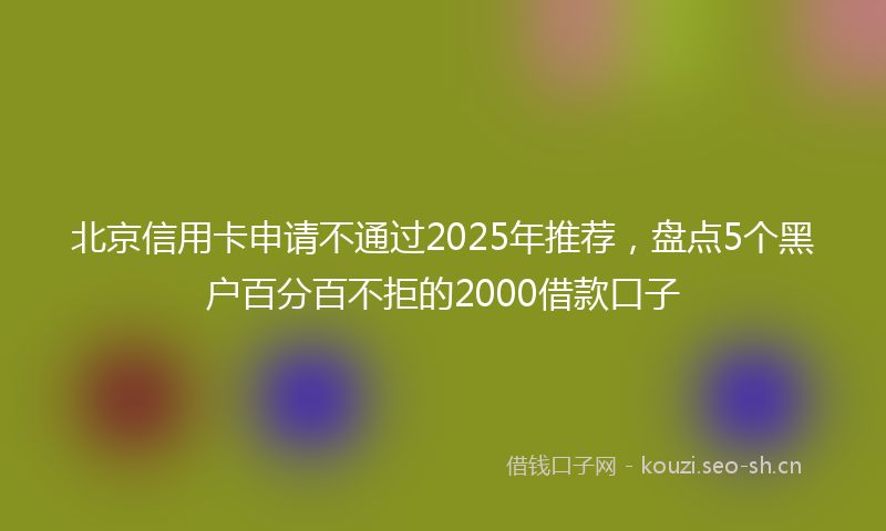 北京信用卡申请不通过2025年推荐，盘点5个黑户百分百不拒的2000借款口子