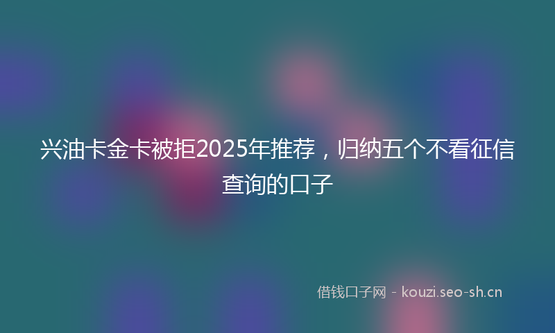 兴油卡金卡被拒2025年推荐，归纳五个不看征信查询的口子