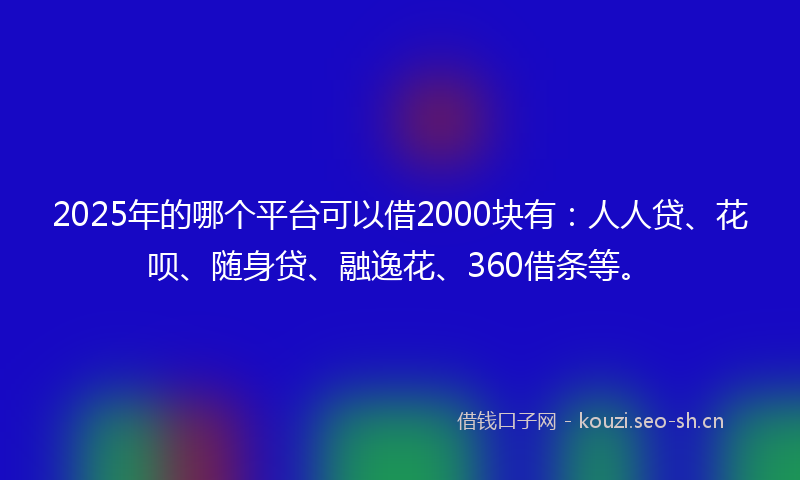 2025年的哪个平台可以借2000块有：人人贷、花呗、随身贷、融逸花、360借条等。