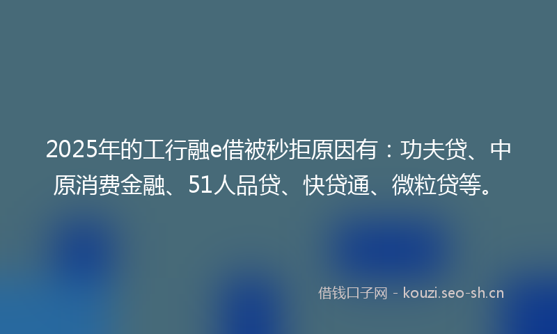 2025年的工行融e借被秒拒原因有：功夫贷、中原消费金融、51人品贷、快贷通、微粒贷等。