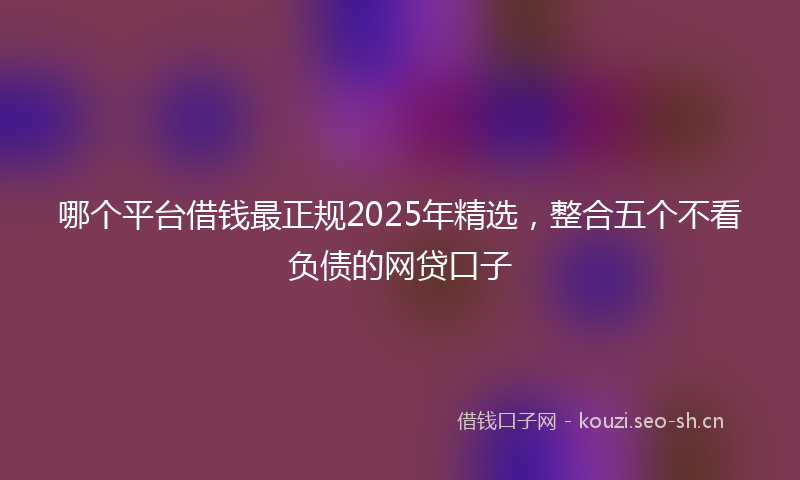哪个平台借钱最正规2025年精选，整合五个不看负债的网贷口子