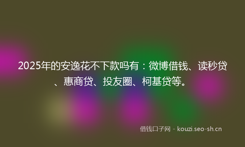 2025年的安逸花不下款吗有：微博借钱、读秒贷、惠商贷、投友圈、柯基贷等。