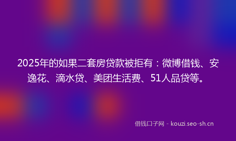 2025年的如果二套房贷款被拒有：微博借钱、安逸花、滴水贷、美团生活费、51人品贷等。