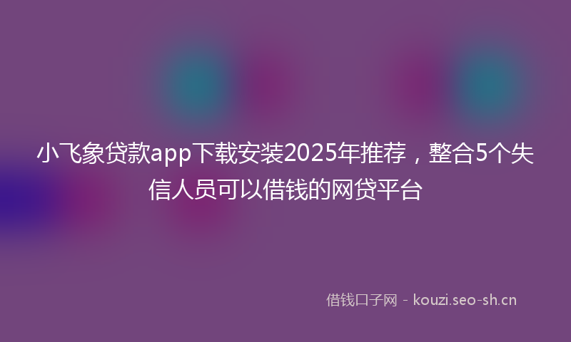 小飞象贷款app下载安装2025年推荐，整合5个失信人员可以借钱的网贷平台