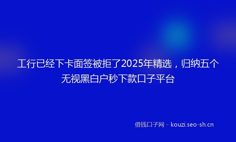工行已经下卡面签被拒了2025年精选，归纳五个无视黑白户秒下款口子平台