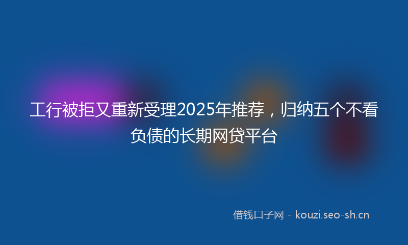 工行被拒又重新受理2025年推荐，归纳五个不看负债的长期网贷平台