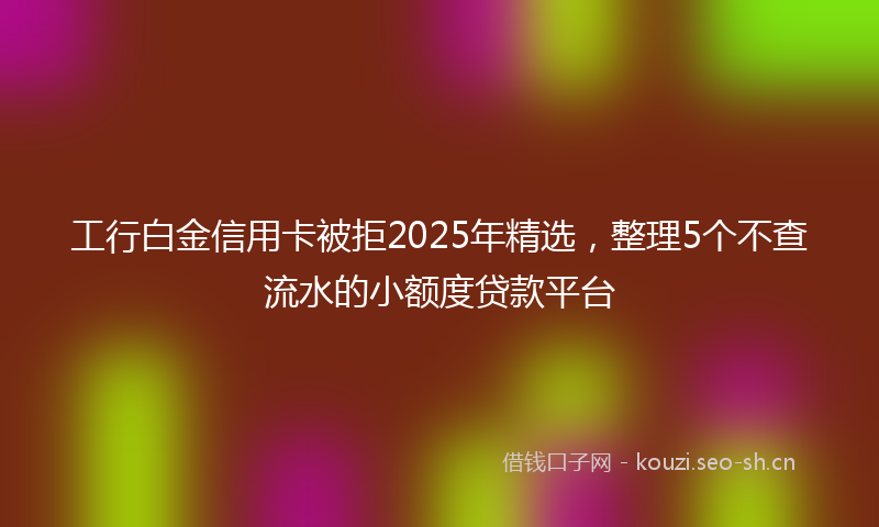 工行白金信用卡被拒2025年精选，整理5个不查流水的小额度贷款平台