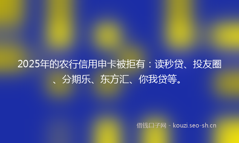 2025年的农行信用申卡被拒有：读秒贷、投友圈、分期乐、东方汇、你我贷等。