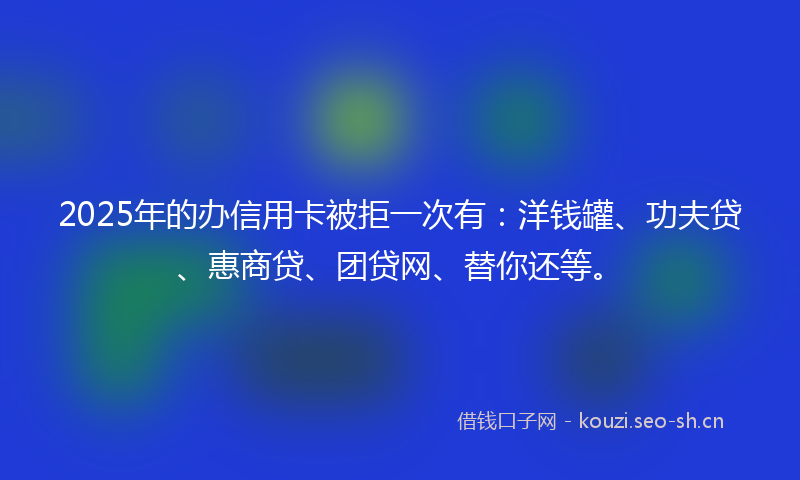 2025年的办信用卡被拒一次有：洋钱罐、功夫贷、惠商贷、团贷网、替你还等。