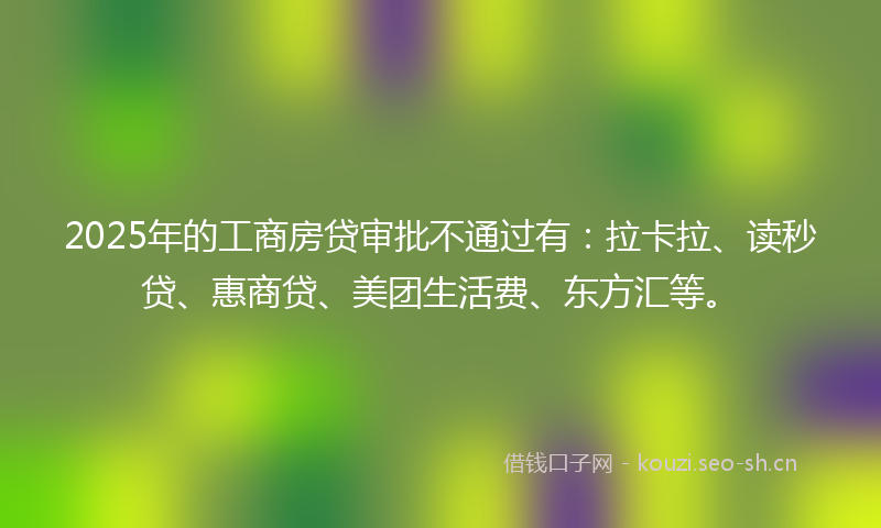 2025年的工商房贷审批不通过有：拉卡拉、读秒贷、惠商贷、美团生活费、东方汇等。