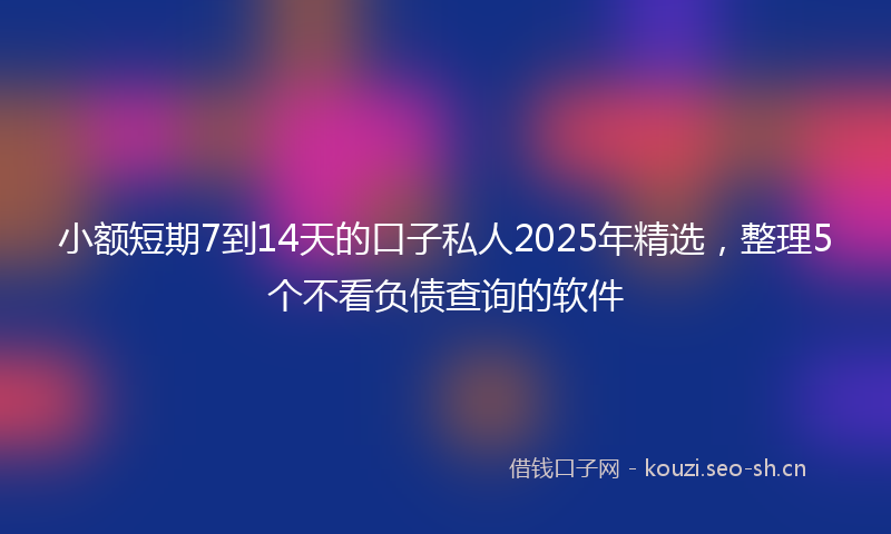 小额短期7到14天的口子私人2025年精选，整理5个不看负债查询的软件