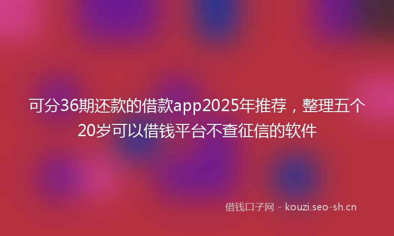 可分36期还款的借款app2025年推荐，整理五个20岁可以借钱平台不查征信的软件