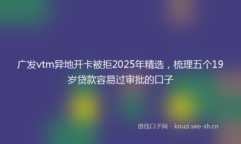 广发vtm异地开卡被拒2025年精选，梳理五个19岁贷款容易过审批的口子