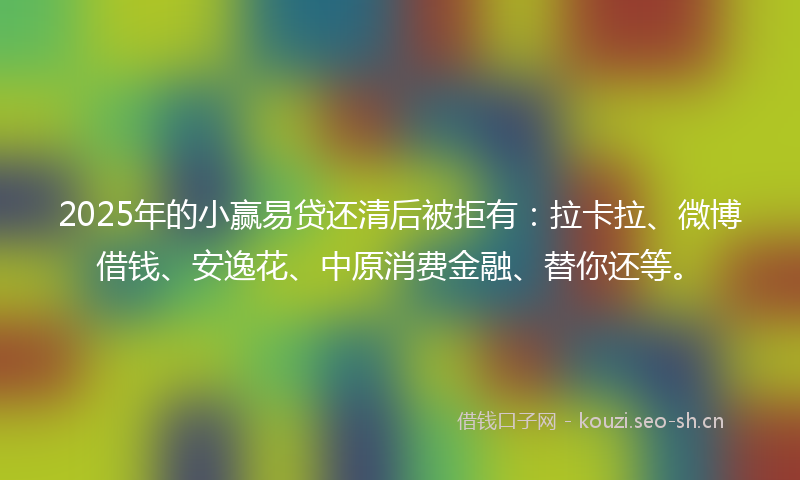 2025年的小赢易贷还清后被拒有：拉卡拉、微博借钱、安逸花、中原消费金融、替你还等。