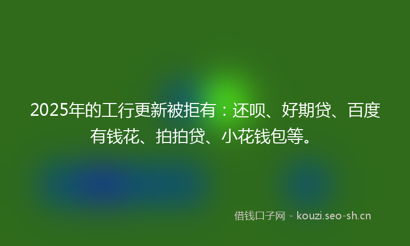 2025年的工行更新被拒有:还呗、好期贷、百度有钱花、拍拍贷、小花钱包等。