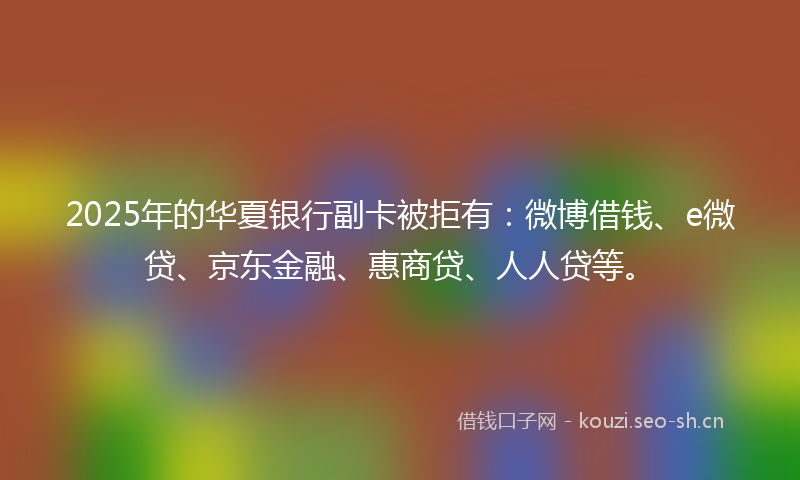 2025年的华夏银行副卡被拒有：微博借钱、e微贷、京东金融、惠商贷、人人贷等。