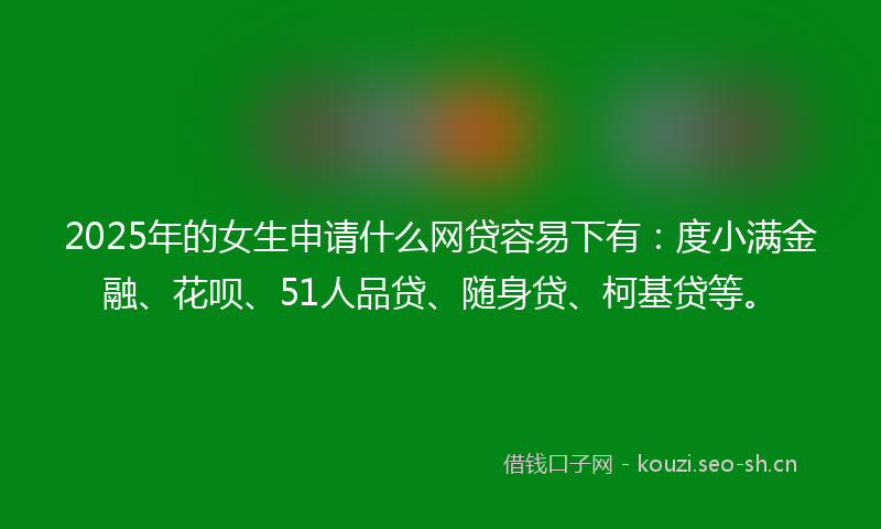2025年的女生申请什么网贷容易下有：度小满金融、花呗、51人品贷、随身贷、柯基贷等。