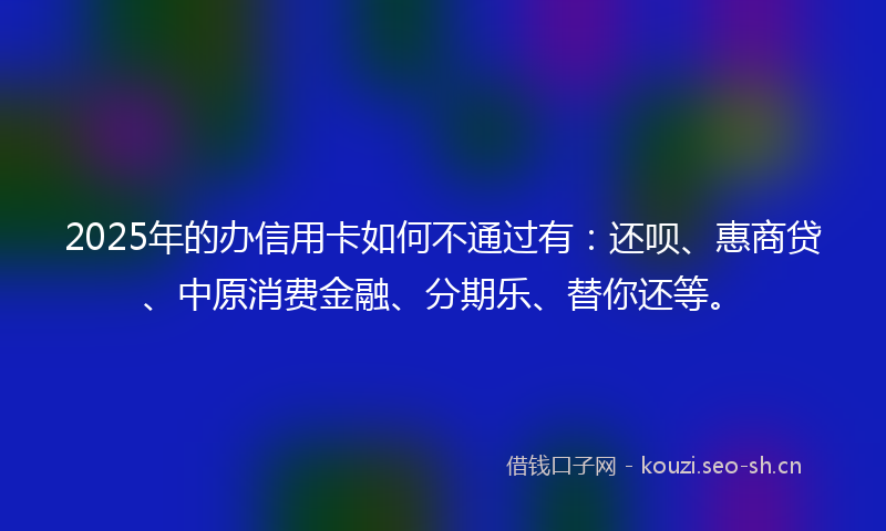 2025年的办信用卡如何不通过有：还呗、惠商贷、中原消费金融、分期乐、替你还等。