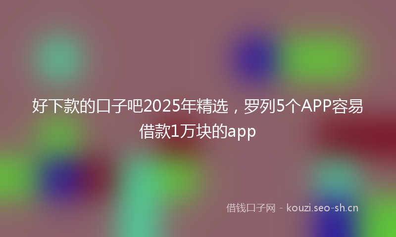 好下款的口子吧2025年精选,罗列5个APP容易借款1万块的app