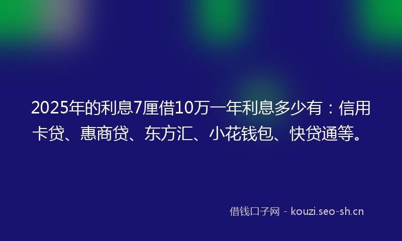 2025年的利息7厘借10万一年利息多少有：信用卡贷、惠商贷、东方汇、小花钱包、快贷通等。