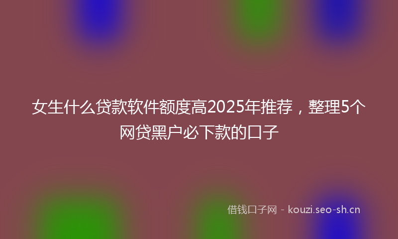 女生什么贷款软件额度高2025年推荐，整理5个网贷黑户必下款的口子