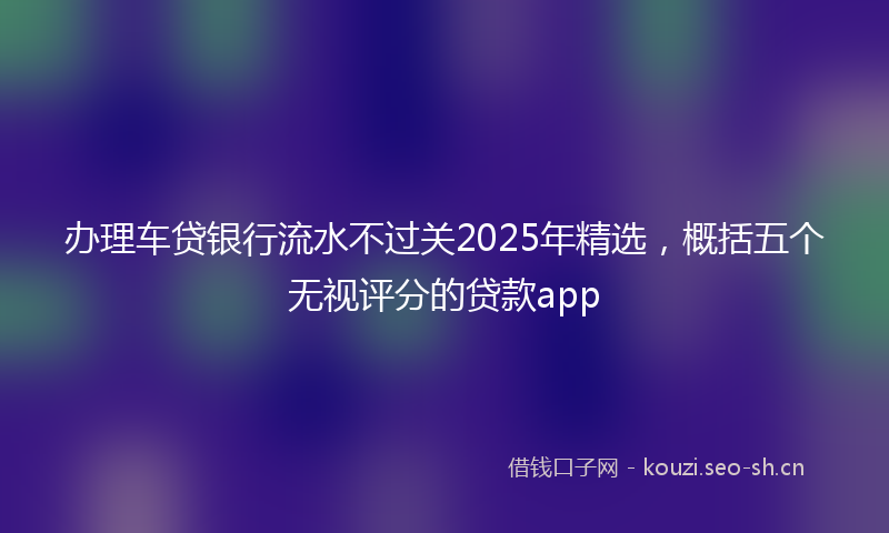 办理车贷银行流水不过关2025年精选，概括五个无视评分的贷款app