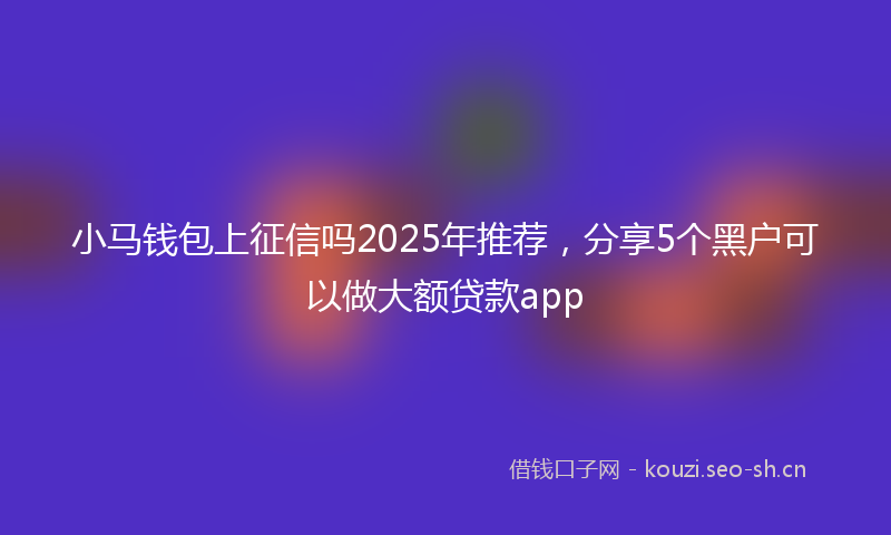 小马钱包上征信吗2025年推荐，分享5个黑户可以做大额贷款app