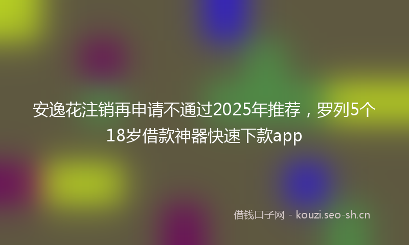 安逸花注销再申请不通过2025年推荐，罗列5个18岁借款神器快速下款app