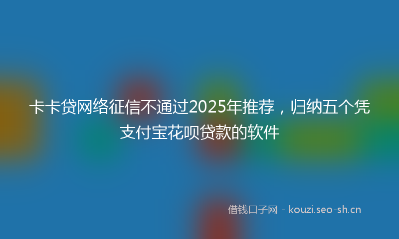 卡卡贷网络征信不通过2025年推荐，归纳五个凭支付宝花呗贷款的软件