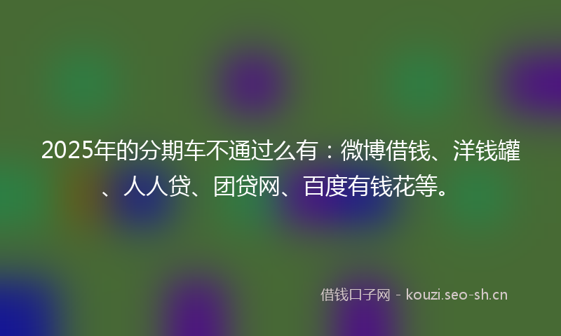 2025年的分期车不通过么有：微博借钱、洋钱罐、人人贷、团贷网、百度有钱花等。
