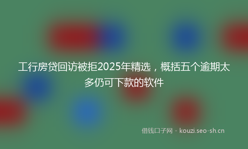 工行房贷回访被拒2025年精选，概括五个逾期太多仍可下款的软件