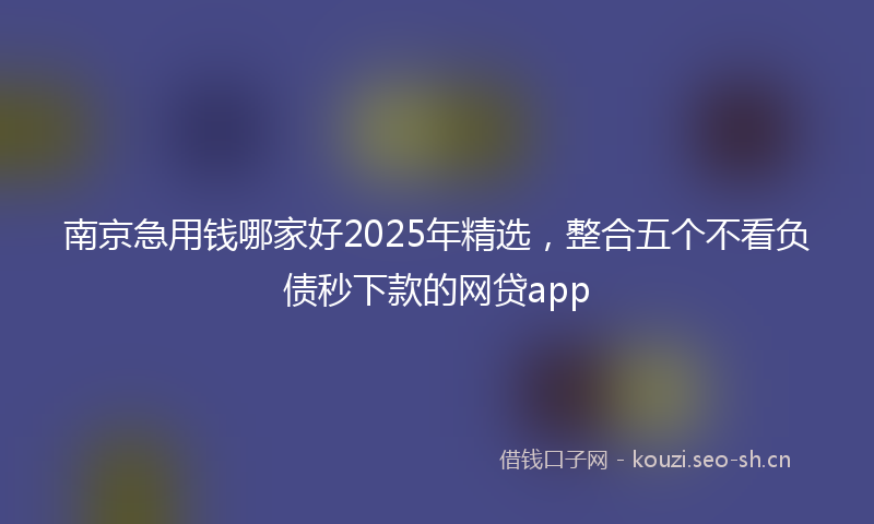南京急用钱哪家好2025年精选，整合五个不看负债秒下款的网贷app