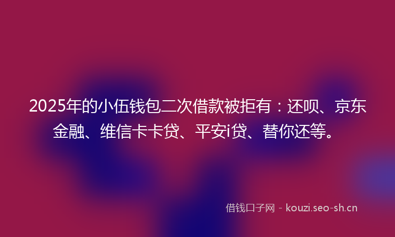 2025年的小伍钱包二次借款被拒有：还呗、京东金融、维信卡卡贷、平安i贷、替你还等。