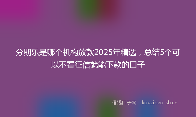 分期乐是哪个机构放款2025年精选，总结5个可以不看征信就能下款的口子