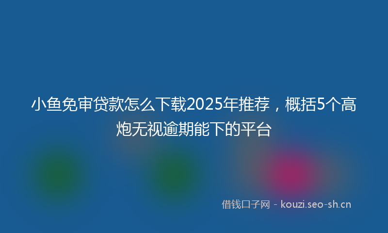 小鱼免审贷款怎么下载2025年推荐，概括5个高炮无视逾期能下的平台
