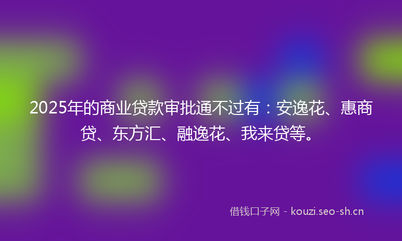 2025年的商业贷款审批通不过有：安逸花、惠商贷、东方汇、融逸花、我来贷等。