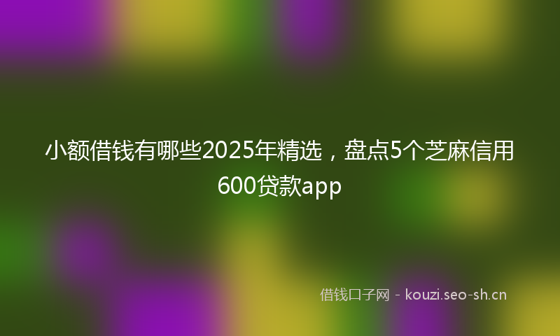 小额借钱有哪些2025年精选，盘点5个芝麻信用600贷款app