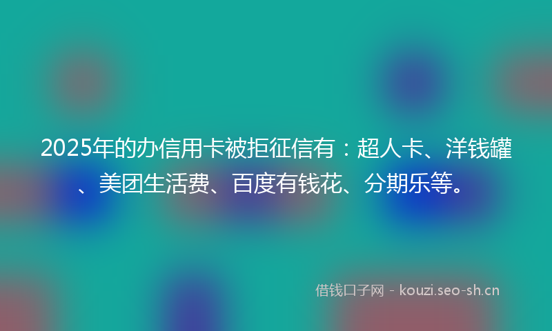 2025年的办信用卡被拒征信有：超人卡、洋钱罐、美团生活费、百度有钱花、分期乐等。
