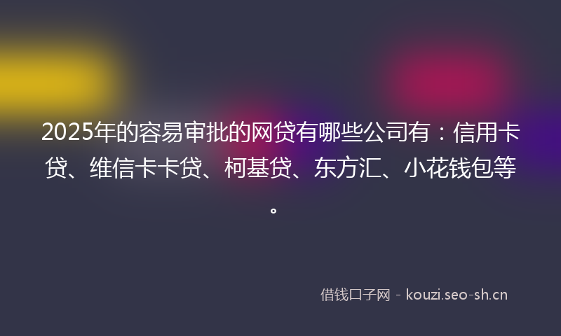 2025年的容易审批的网贷有哪些公司有：信用卡贷、维信卡卡贷、柯基贷、东方汇、小花钱包等。